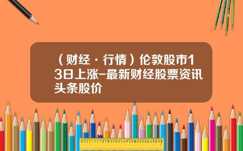 （财经·行情）伦敦股市13日上涨-最新财经股票资讯头条股价