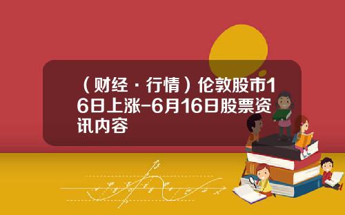 （财经·行情）伦敦股市16日上涨-6月16日股票资讯内容