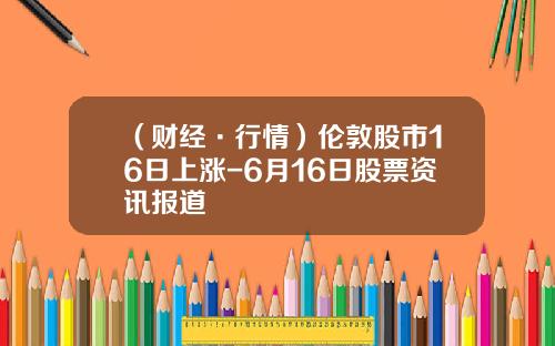 （财经·行情）伦敦股市16日上涨-6月16日股票资讯报道