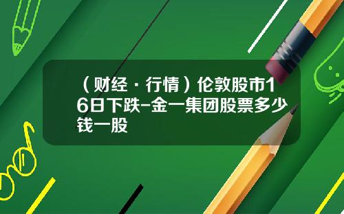 （财经·行情）伦敦股市16日下跌-金一集团股票多少钱一股