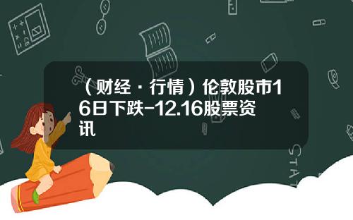 （财经·行情）伦敦股市16日下跌-12.16股票资讯