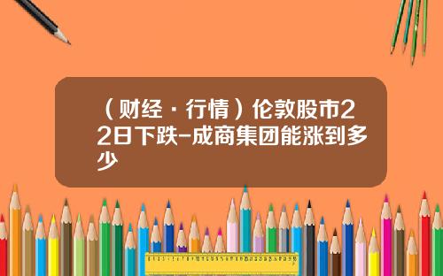 （财经·行情）伦敦股市22日下跌-成商集团能涨到多少