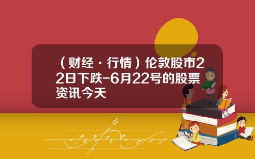 （财经·行情）伦敦股市22日下跌-6月22号的股票资讯今天