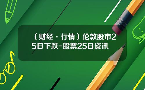 （财经·行情）伦敦股市25日下跌-股票25日资讯
