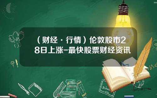 （财经·行情）伦敦股市28日上涨-最快股票财经资讯