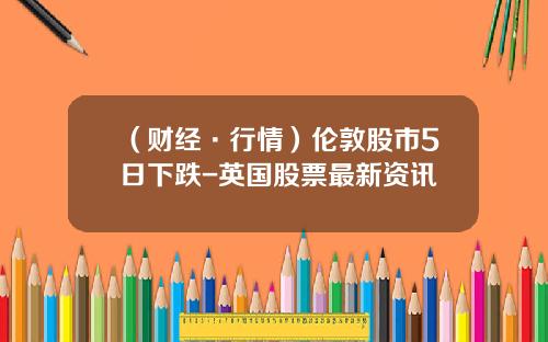 （财经·行情）伦敦股市5日下跌-英国股票最新资讯