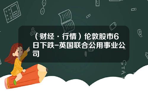 （财经·行情）伦敦股市6日下跌-英国联合公用事业公司