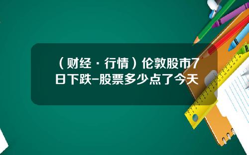 （财经·行情）伦敦股市7日下跌-股票多少点了今天