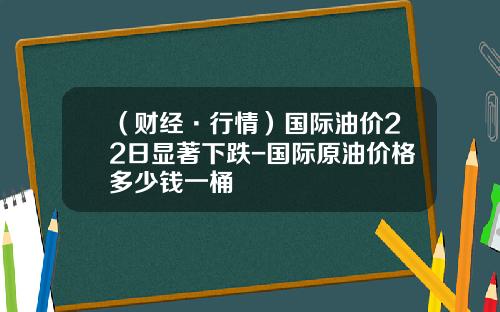（财经·行情）国际油价22日显著下跌-国际原油价格多少钱一桶