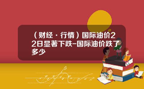 （财经·行情）国际油价22日显著下跌-国际油价跌了多少