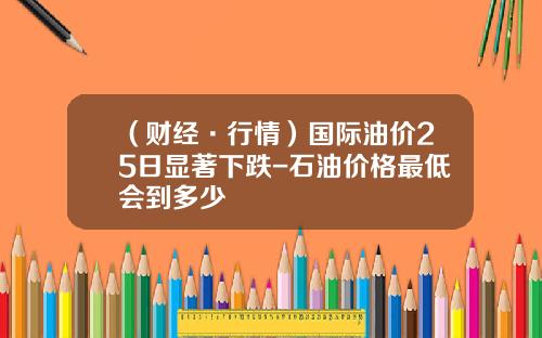 （财经·行情）国际油价25日显著下跌-石油价格最低会到多少