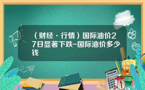 （财经·行情）国际油价27日显著下跌-国际油价多少钱