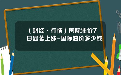 （财经·行情）国际油价7日显著上涨-国际油价多少钱