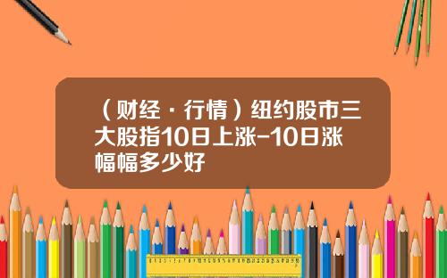 （财经·行情）纽约股市三大股指10日上涨-10日涨幅幅多少好