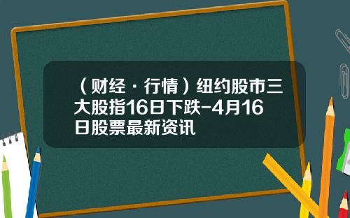 （财经·行情）纽约股市三大股指16日下跌-4月16日股票最新资讯