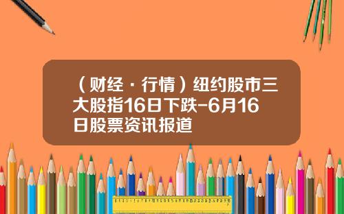 （财经·行情）纽约股市三大股指16日下跌-6月16日股票资讯报道