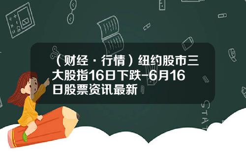 （财经·行情）纽约股市三大股指16日下跌-6月16日股票资讯最新