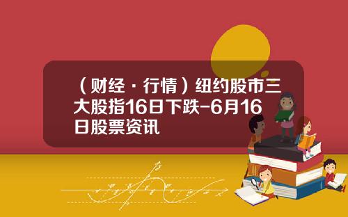 （财经·行情）纽约股市三大股指16日下跌-6月16日股票资讯