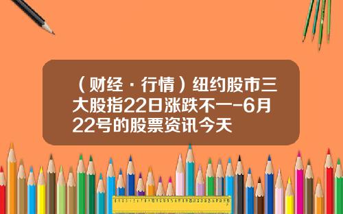 （财经·行情）纽约股市三大股指22日涨跌不一-6月22号的股票资讯今天