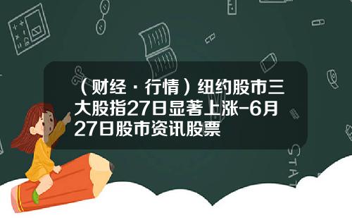 （财经·行情）纽约股市三大股指27日显著上涨-6月27日股市资讯股票