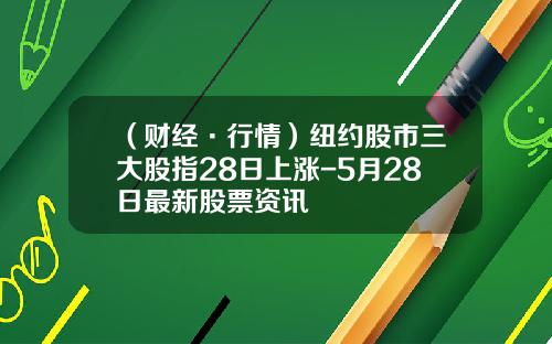 （财经·行情）纽约股市三大股指28日上涨-5月28日最新股票资讯