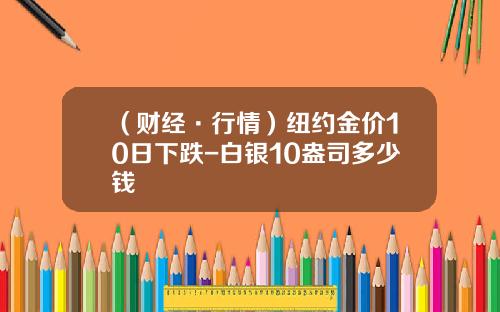 （财经·行情）纽约金价10日下跌-白银10盎司多少钱
