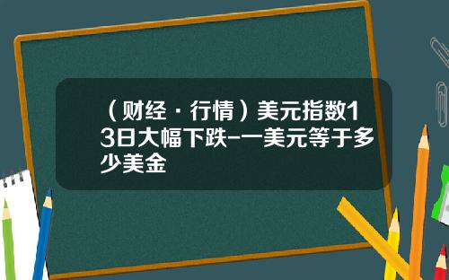 （财经·行情）美元指数13日大幅下跌-一美元等于多少美金