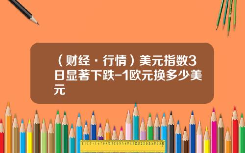 （财经·行情）美元指数3日显著下跌-1欧元换多少美元