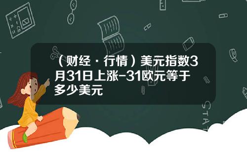 （财经·行情）美元指数3月31日上涨-31欧元等于多少美元