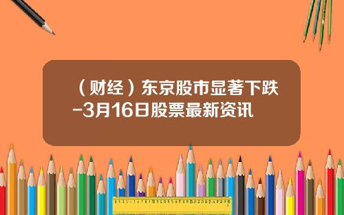 （财经）东京股市显著下跌-3月16日股票最新资讯