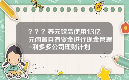 ？？？养元饮品使用13亿元闲置自有资金进行现金管理-利多多公司理财计划
