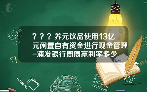？？？养元饮品使用13亿元闲置自有资金进行现金管理-浦发银行周周赢利率多少