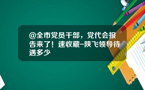 ＠全市党员干部，党代会报告来了！速收藏-陕飞领导待遇多少