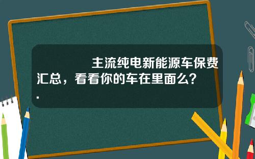 🔥 主流纯电新能源车保费汇总，看看你的车在里面么？.