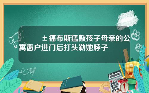 😱福布斯猛敲孩子母亲的公寓窗户进门后打头勒她脖子