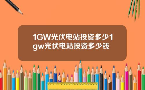 1GW光伏电站投资多少1gw光伏电站投资多少钱