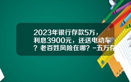 2023年银行存款5万，利息3900元，还送电动车？老百姓风险在哪？-五万存银行利息多少【新闻】.