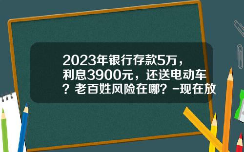 2023年银行存款5万，利息3900元，还送电动车？老百姓风险在哪？-现在放账是多少的利息【新闻】.