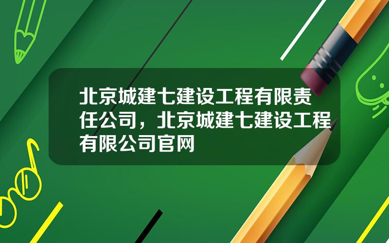 北京城建七建设工程有限责任公司，北京城建七建设工程有限公司官网