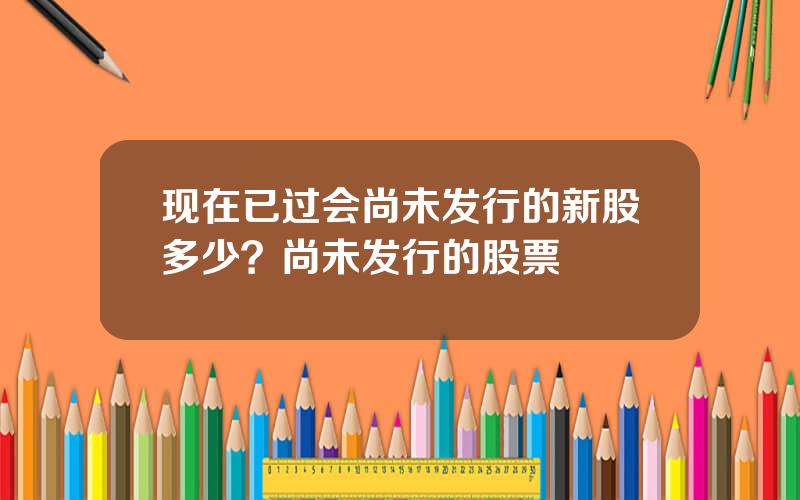 现在已过会尚未发行的新股多少？尚未发行的股票