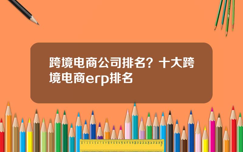 跨境电商公司排名？十大跨境电商erp排名