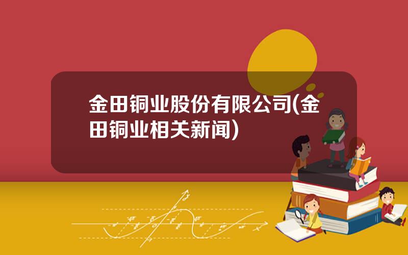 金田铜业股份有限公司(金田铜业相关新闻)