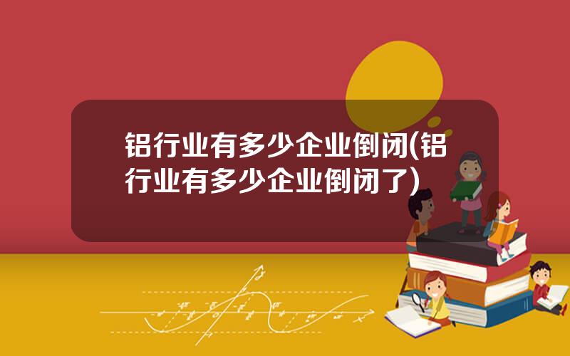 铝行业有多少企业倒闭(铝行业有多少企业倒闭了)