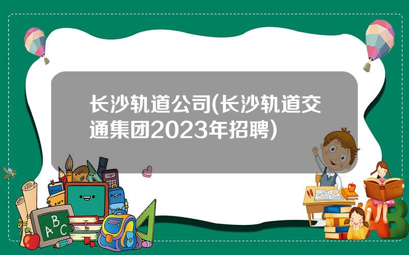长沙轨道公司(长沙轨道交通集团2023年招聘)