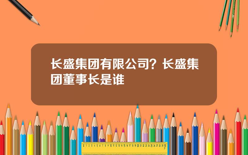 长盛集团有限公司？长盛集团董事长是谁
