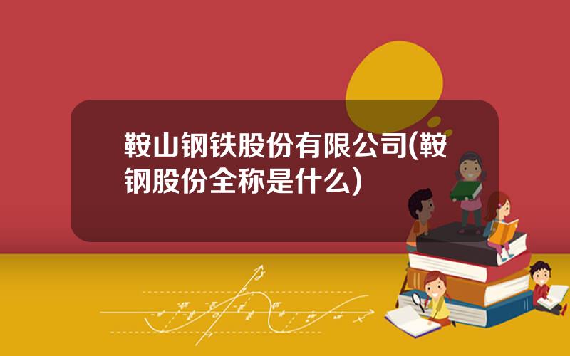 鞍山钢铁股份有限公司(鞍钢股份全称是什么)