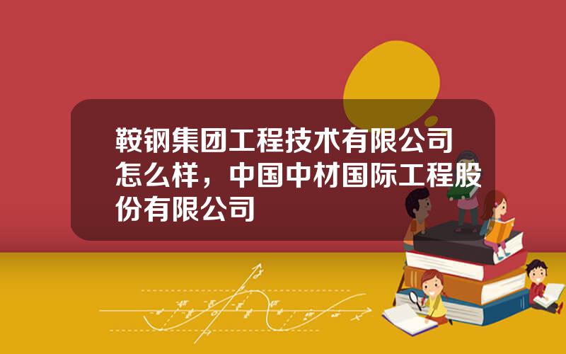 鞍钢集团工程技术有限公司怎么样，中国中材国际工程股份有限公司