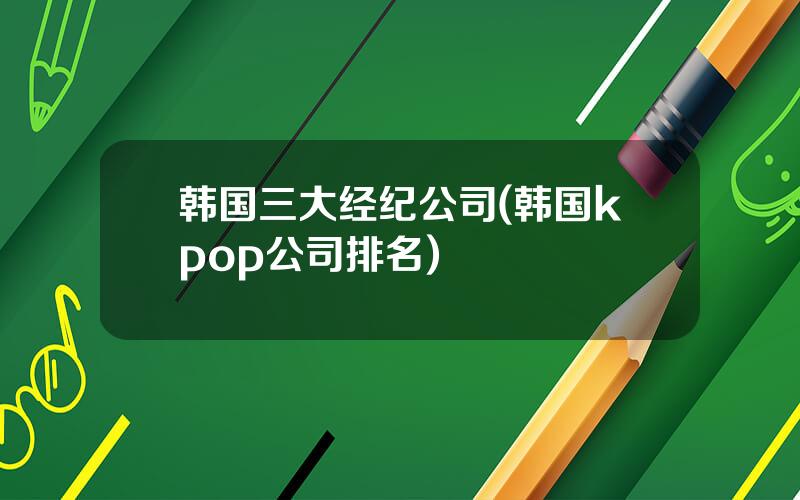 韩国三大经纪公司(韩国kpop公司排名)