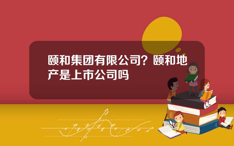 颐和集团有限公司？颐和地产是上市公司吗