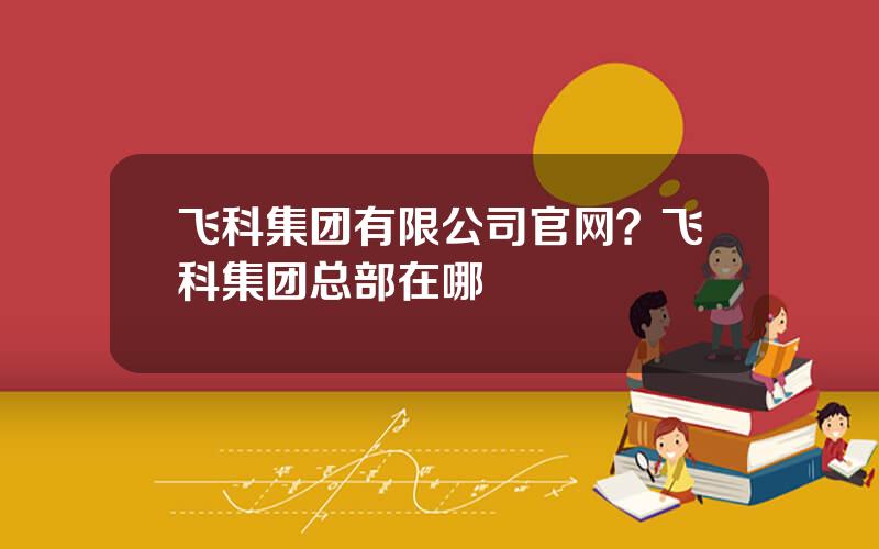 飞科集团有限公司官网？飞科集团总部在哪